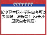 长沙卫生职业学院自考可以去读吗，流程是什么(长沙卫院自考流程)