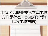上海民远职业技术学院主攻方向是什么，怎么样(上海民远主攻方向)