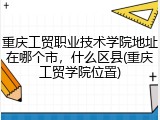 重庆工贸职业技术学院地址在哪个市，什么区县(重庆工贸学院位置)