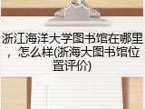 浙江海洋大学图书馆在哪里，怎么样(浙海大图书馆位置评价)