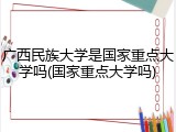 广西民族大学是国家重点大学吗(国家重点大学吗)