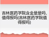 吉林医药学院含金量量吗，值得报吗(吉林医药学院值得报吗)