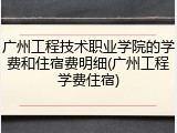 广州工程技术职业学院的学费和住宿费明细(广州工程学费住宿)