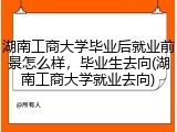 湖南工商大学毕业后就业前景怎么样，毕业生去向(湖南工商大学就业去向)