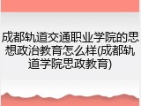 成都轨道交通职业学院的思想政治教育怎么样(成都轨道学院思政教育)