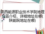 陕西能源职业技术学院地理位置介绍，详细地址在哪(陕能院地址在哪)