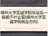 福州大学至诚学院毕业后一般能干什么呢(福州大学至诚学院就业方向)