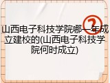 山西电子科技学院哪一年成立建校的(山西电子科技学院何时成立)