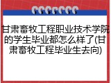甘肃畜牧工程职业技术学院的学生毕业都怎么样了(甘肃畜牧工程毕业生去向)