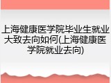 上海健康医学院毕业生就业大致去向如何(上海健康医学院就业去向)