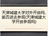 天津城建大学对外开放吗，能否进去参观(天津城建大学开放参观吗)