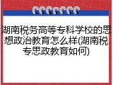 湖南税务高等专科学校的思想政治教育怎么样(湖南税专思政教育如何)