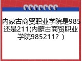 内蒙古商贸职业学院是985还是211(内蒙古商贸职业学院985211？)