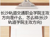 长沙轨道交通职业学院主攻方向是什么，怎么样(长沙轨道学院主攻方向)