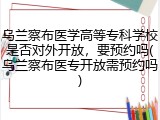 乌兰察布医学高等专科学校是否对外开放，要预约吗(乌兰察布医专开放需预约吗)