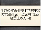 江苏经贸职业技术学院主攻方向是什么，怎么样(江苏经贸主攻方向)