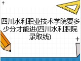 四川水利职业技术学院要多少分才能进(四川水利职院录取线)