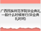 广西民族师范学院毕业典礼一般什么时候举行(毕业典礼时间)