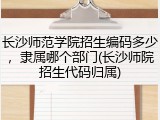 长沙师范学院招生编码多少，隶属哪个部门(长沙师院招生代码归属)
