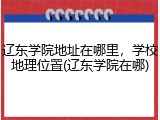 辽东学院地址在哪里，学校地理位置(辽东学院在哪)
