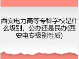 西安电力高等专科学校是什么级别，公办还是民办(西安电专级别性质)