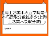上海工艺美术职业学院是一本吗录取分数线多少(上海工艺美术录取分数)