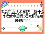 酒泉职业技术学院一般什么时候放寒暑假(酒泉职院寒暑假时间)