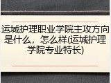 运城护理职业学院主攻方向是什么，怎么样(运城护理学院专业特长)