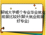 聊城大学哪个专业毕业就业前景比较好(聊大就业前景好专业)