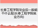 长春工程学院毕业后一般能干什么呢(长春工程学院就业方向)