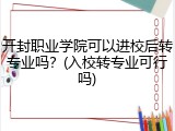 开封职业学院可以进校后转专业吗？(入校转专业可行吗)