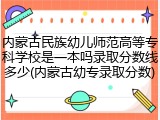 内蒙古民族幼儿师范高等专科学校是一本吗录取分数线多少(内蒙古幼专录取分数)