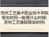 苏州工艺美术职业技术学院报名时间一般是什么时候(苏州工艺美院报名时间)