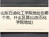 山东石油化工学院地址在哪个市，什么区县(山东石化学院地址)