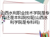 山西水利职业技术学院是专科还是本科院校呢(山西水利学院是专科吗)