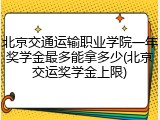 北京交通运输职业学院一年奖学金最多能拿多少(北京交运奖学金上限)
