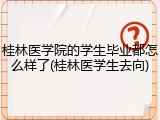 桂林医学院的学生毕业都怎么样了(桂林医学生去向)