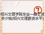 绍兴文理学院毕业一般工资多少钱(绍兴文理薪资水平)