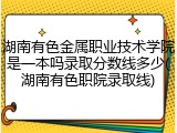湖南有色金属职业技术学院是一本吗录取分数线多少(湖南有色职院录取线)