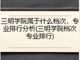 三明学院属于什么档次，专业排行分析(三明学院档次专业排行)