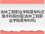 吉林工程职业学院是专科还是本科院校呢(吉林工程职业学院是专科吗)