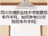 四川交通职业技术学院要招专升本吗，如何参考(川交院招专升本吗)