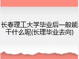 长春理工大学毕业后一般能干什么呢(长理毕业去向)