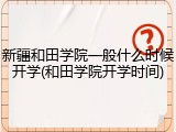 新疆和田学院一般什么时候开学(和田学院开学时间)