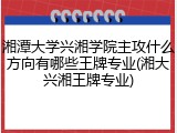 湘潭大学兴湘学院主攻什么方向有哪些王牌专业(湘大兴湘王牌专业)