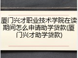 厦门兴才职业技术学院在读期间怎么申请助学贷款(厦门兴才助学贷款)