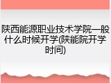 陕西能源职业技术学院一般什么时候开学(陕能院开学时间)