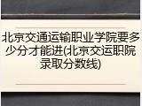 北京交通运输职业学院要多少分才能进(北京交运职院录取分数线)