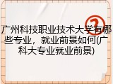 广州科技职业技术大学有哪些专业，就业前景如何(广科大专业就业前景)