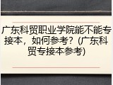 广东科贸职业学院能不能专接本，如何参考？(广东科贸专接本参考)